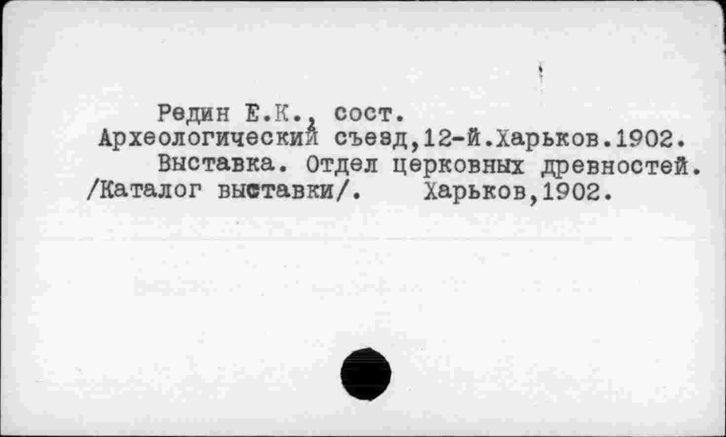 ﻿Редин Е.К., сост.
Археологический съезд,12-й.Харьков.1902.
Выставка. Отдел церковных древностей.
/Каталог выставки/. Харьков,1902.